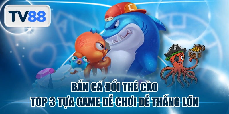Bắn Cá Đổi Thẻ Cào | Top 3 Tựa Game Dễ Chơi Dễ Thắng Lớn